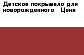Детское покрывало для новорожденного › Цена ­ 800 - Московская обл., Щелковский р-н, Щелково г. Дети и материнство » Детская одежда и обувь   